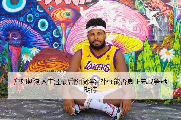 詹姆斯湖人生涯最后阶段阵容补强能否真正兑现争冠期待