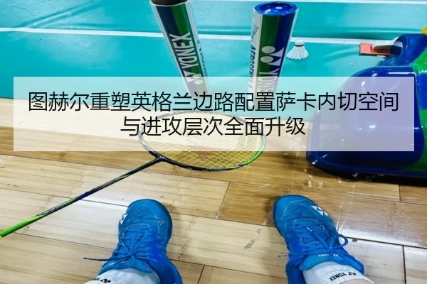 图赫尔重塑英格兰边路配置萨卡内切空间与进攻层次全面升级